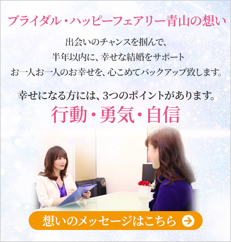 ブライダル・ハッピーフェアリー青山の想い 出会いのチャンスを掴んで、半年以内に幸せな結婚をしましょう！お一人お一人のお幸せを、心こめてバックアップ致します。幸せになる方には３つのポイントがあります。行動・勇気・自身　想いのメッセージはこちら